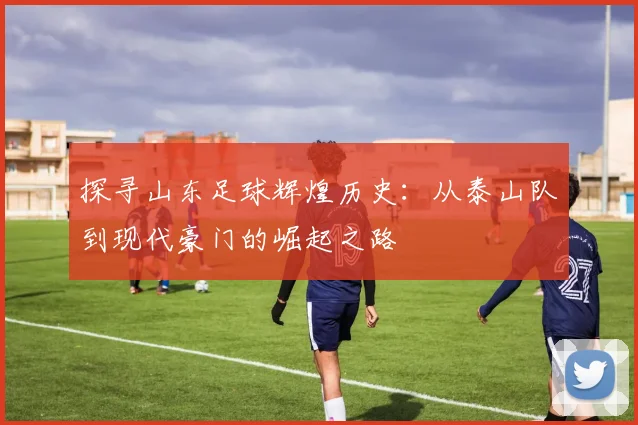 探寻山东足球辉煌历史：从泰山队到现代豪门的崛起之路