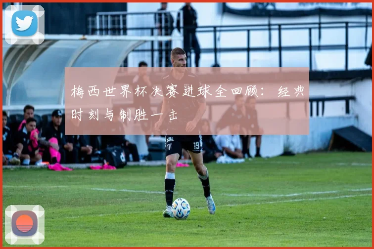 梅西世界杯决赛进球全回顾：经典时刻与制胜一击
