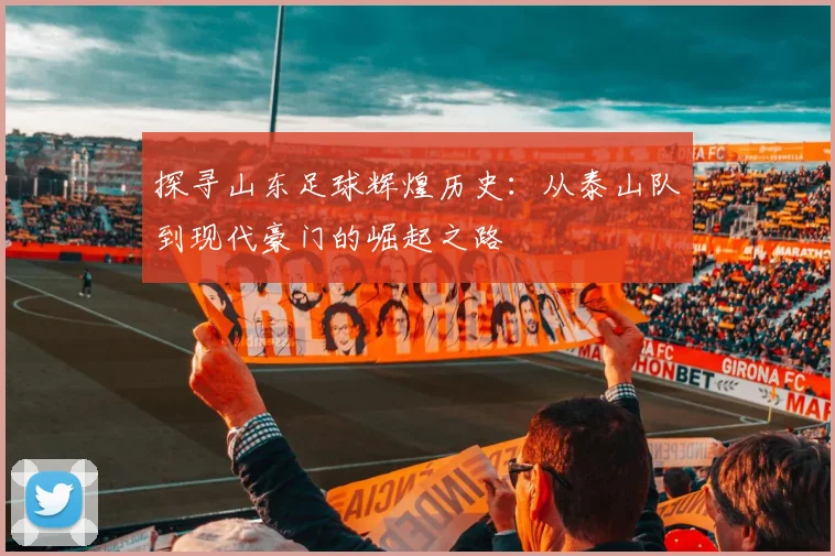 探寻山东足球辉煌历史:从泰山队到现代豪门的崛起之路