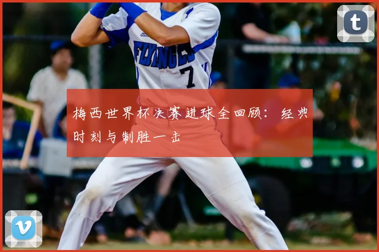 梅西世界杯决赛进球全回顾：经典时刻与制胜一击